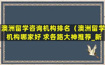 澳洲留学咨询机构排名（澳洲留学机构哪家好 求各路大神推荐_新航道前程留学）